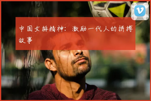 中国女排精神：激励一代人的拼搏故事