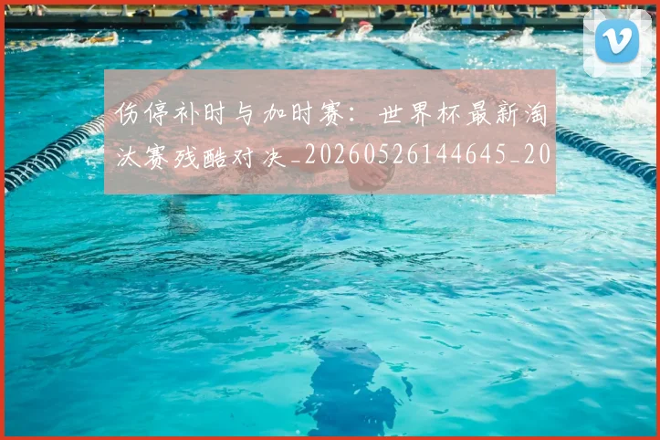 伤停补时与加时赛:世界杯最新淘汰赛残酷对决_20260526144645_20260608142851